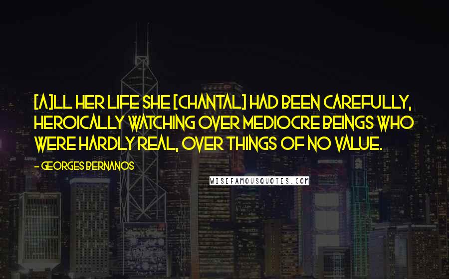 Georges Bernanos Quotes: [A]ll her life she [Chantal] had been carefully, heroically watching over mediocre beings who were hardly real, over things of no value.