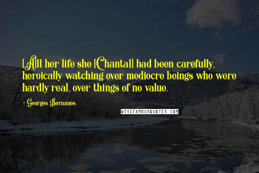 Georges Bernanos Quotes: [A]ll her life she [Chantal] had been carefully, heroically watching over mediocre beings who were hardly real, over things of no value.