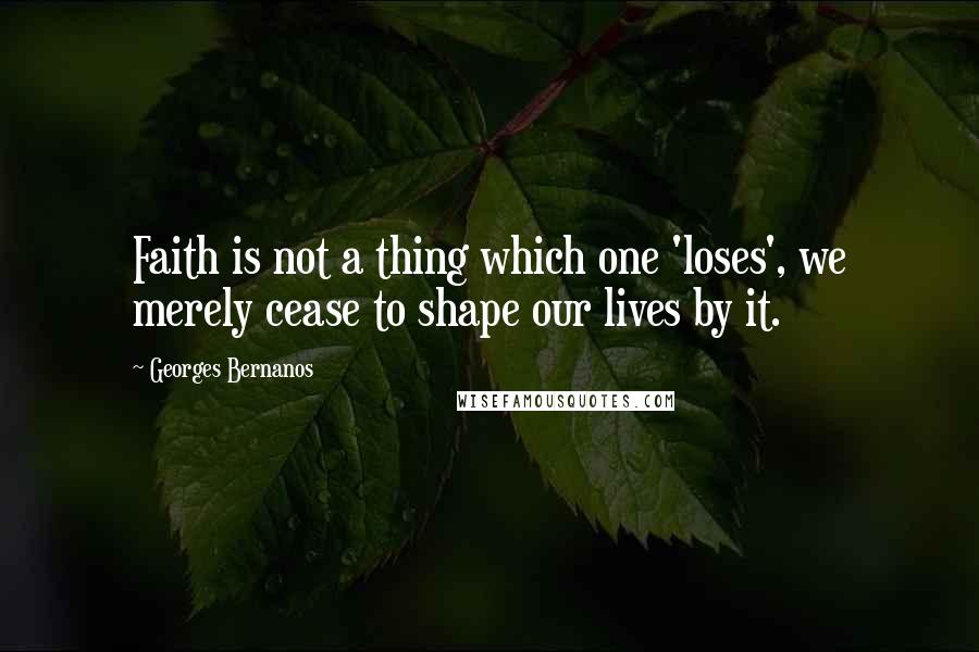 Georges Bernanos Quotes: Faith is not a thing which one 'loses', we merely cease to shape our lives by it.