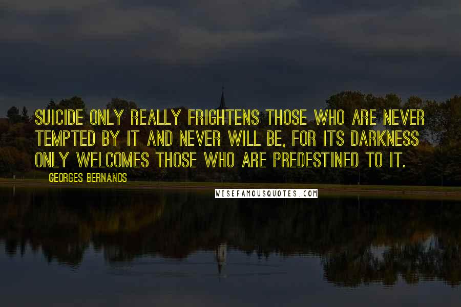 Georges Bernanos Quotes: Suicide only really frightens those who are never tempted by it and never will be, for its darkness only welcomes those who are predestined to it.