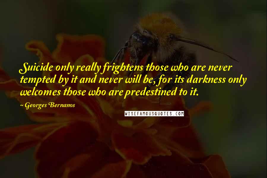 Georges Bernanos Quotes: Suicide only really frightens those who are never tempted by it and never will be, for its darkness only welcomes those who are predestined to it.