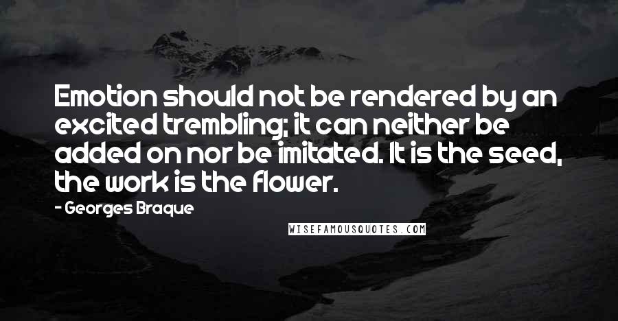 Georges Braque Quotes: Emotion should not be rendered by an excited trembling; it can neither be added on nor be imitated. It is the seed, the work is the flower.