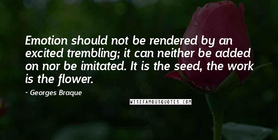 Georges Braque Quotes: Emotion should not be rendered by an excited trembling; it can neither be added on nor be imitated. It is the seed, the work is the flower.