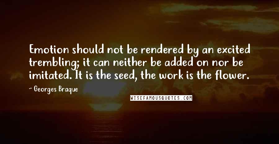 Georges Braque Quotes: Emotion should not be rendered by an excited trembling; it can neither be added on nor be imitated. It is the seed, the work is the flower.