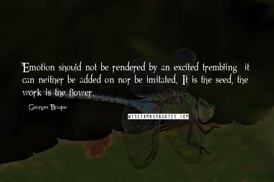 Georges Braque Quotes: Emotion should not be rendered by an excited trembling; it can neither be added on nor be imitated. It is the seed, the work is the flower.