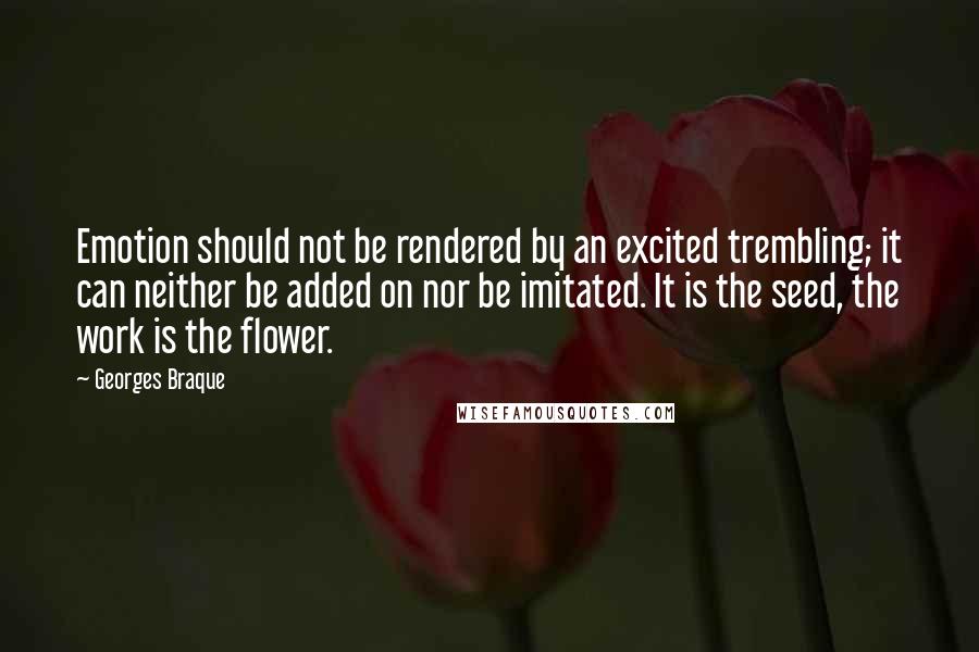 Georges Braque Quotes: Emotion should not be rendered by an excited trembling; it can neither be added on nor be imitated. It is the seed, the work is the flower.