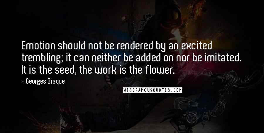 Georges Braque Quotes: Emotion should not be rendered by an excited trembling; it can neither be added on nor be imitated. It is the seed, the work is the flower.