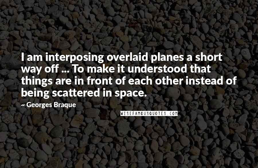 Georges Braque Quotes: I am interposing overlaid planes a short way off ... To make it understood that things are in front of each other instead of being scattered in space.