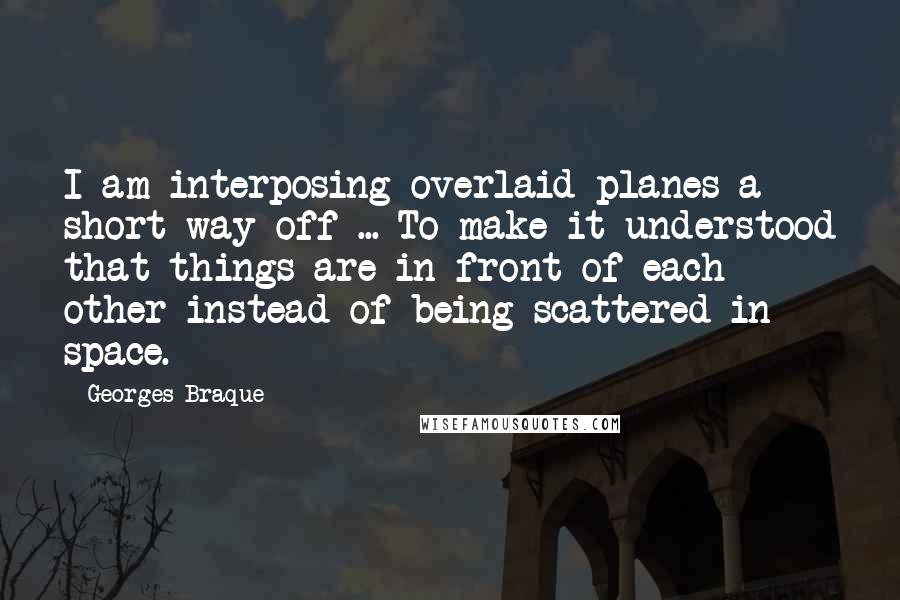 Georges Braque Quotes: I am interposing overlaid planes a short way off ... To make it understood that things are in front of each other instead of being scattered in space.