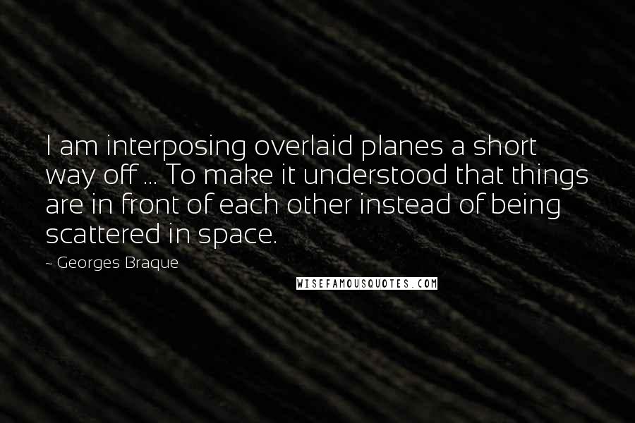 Georges Braque Quotes: I am interposing overlaid planes a short way off ... To make it understood that things are in front of each other instead of being scattered in space.