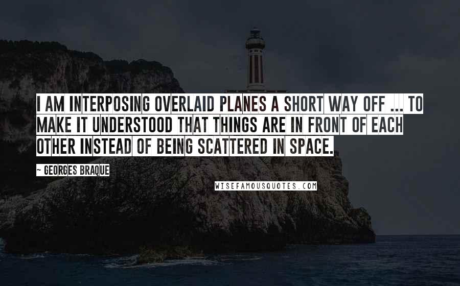 Georges Braque Quotes: I am interposing overlaid planes a short way off ... To make it understood that things are in front of each other instead of being scattered in space.