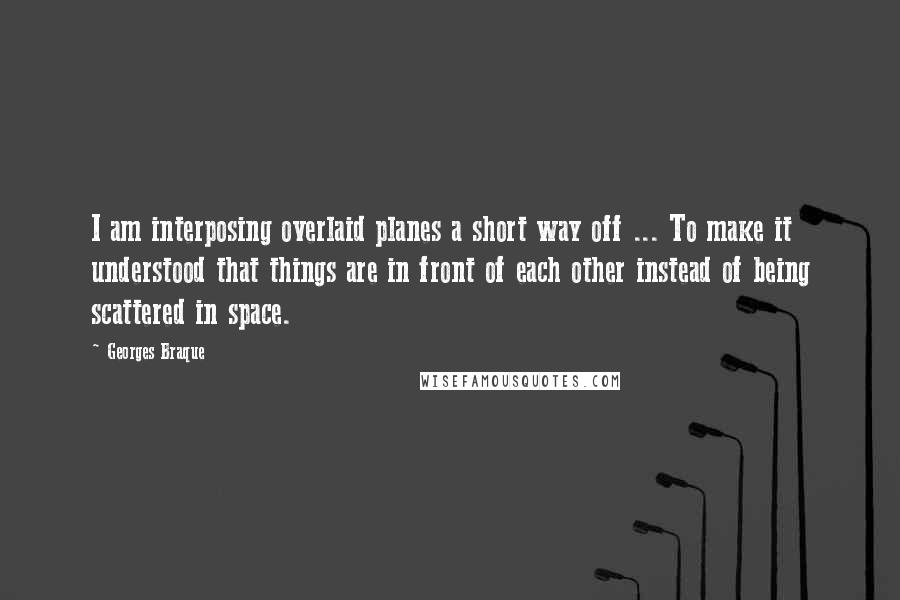 Georges Braque Quotes: I am interposing overlaid planes a short way off ... To make it understood that things are in front of each other instead of being scattered in space.