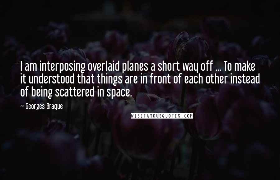 Georges Braque Quotes: I am interposing overlaid planes a short way off ... To make it understood that things are in front of each other instead of being scattered in space.