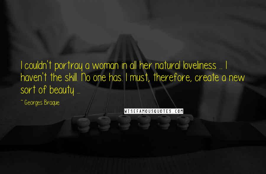 Georges Braque Quotes: I couldn't portray a woman in all her natural loveliness ... I haven't the skill. No one has. I must, therefore, create a new sort of beauty ...