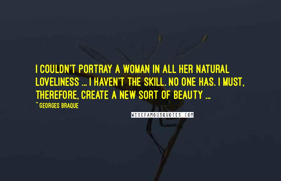 Georges Braque Quotes: I couldn't portray a woman in all her natural loveliness ... I haven't the skill. No one has. I must, therefore, create a new sort of beauty ...