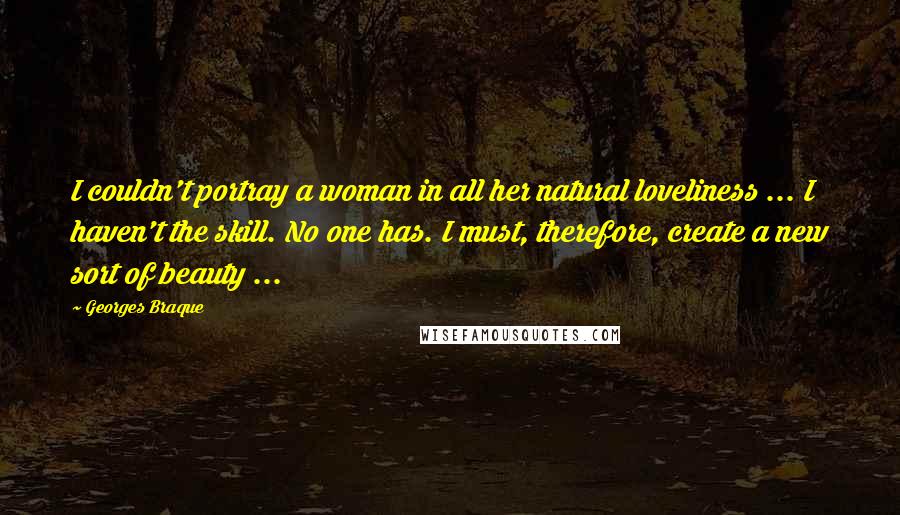 Georges Braque Quotes: I couldn't portray a woman in all her natural loveliness ... I haven't the skill. No one has. I must, therefore, create a new sort of beauty ...