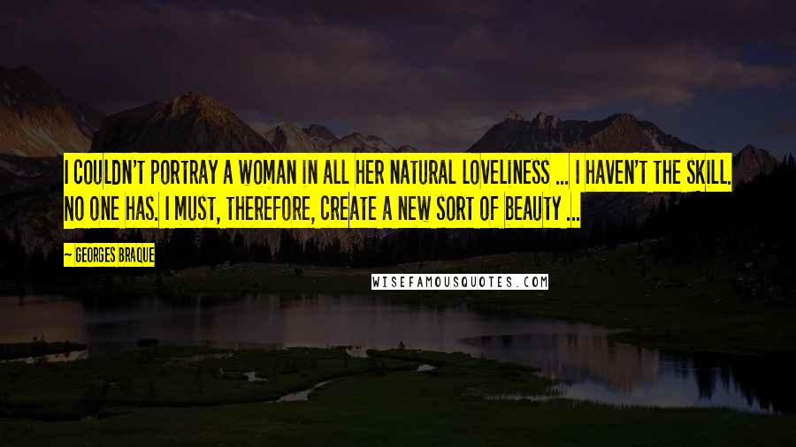 Georges Braque Quotes: I couldn't portray a woman in all her natural loveliness ... I haven't the skill. No one has. I must, therefore, create a new sort of beauty ...