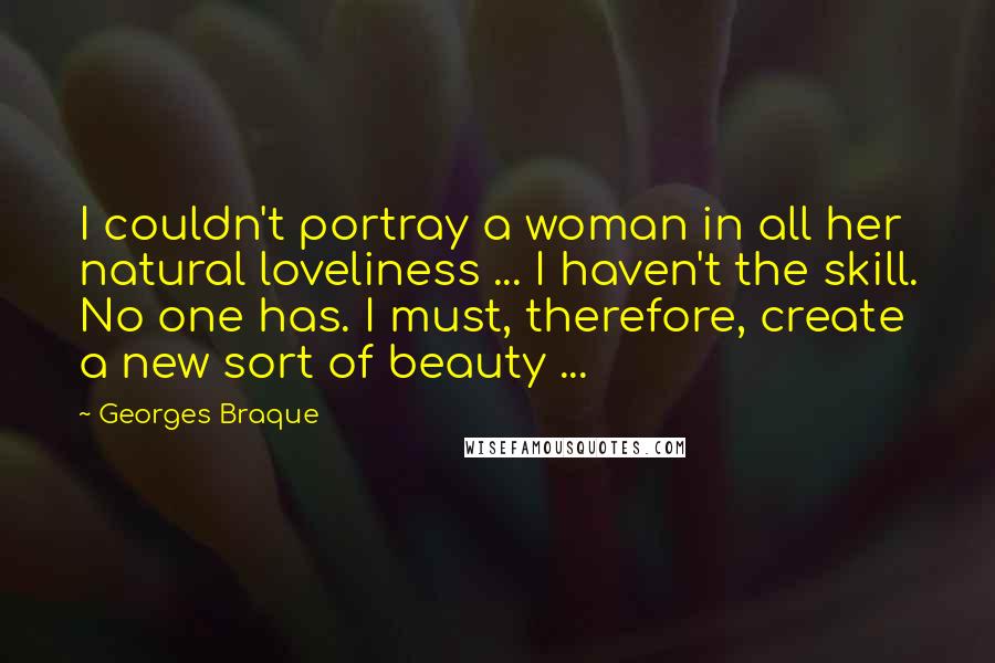 Georges Braque Quotes: I couldn't portray a woman in all her natural loveliness ... I haven't the skill. No one has. I must, therefore, create a new sort of beauty ...