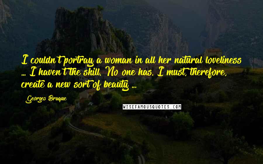 Georges Braque Quotes: I couldn't portray a woman in all her natural loveliness ... I haven't the skill. No one has. I must, therefore, create a new sort of beauty ...