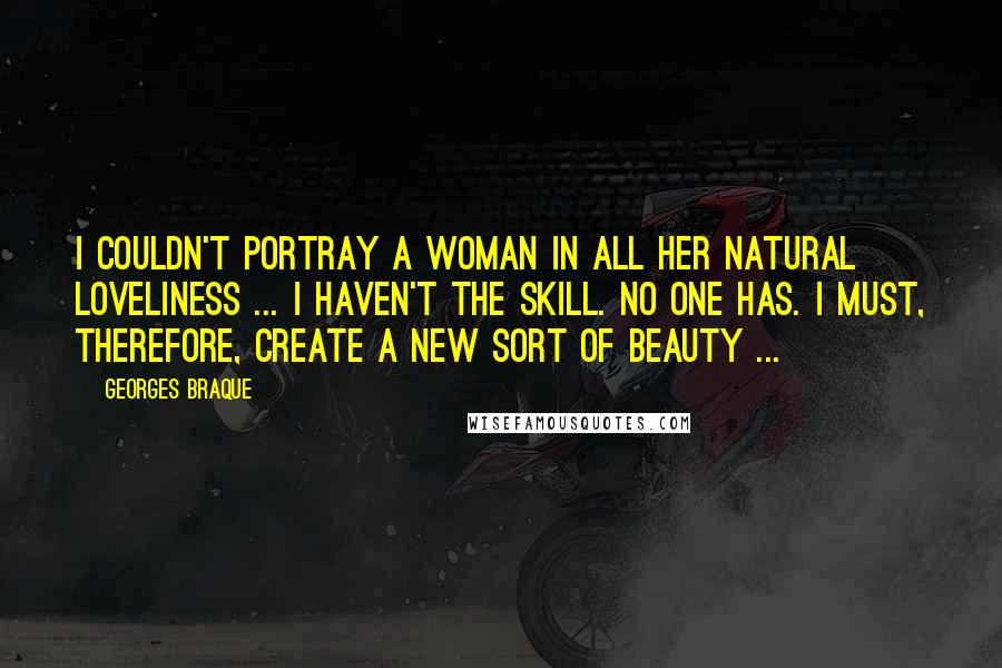 Georges Braque Quotes: I couldn't portray a woman in all her natural loveliness ... I haven't the skill. No one has. I must, therefore, create a new sort of beauty ...