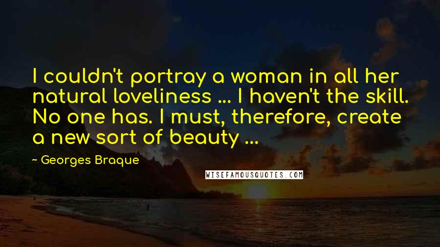 Georges Braque Quotes: I couldn't portray a woman in all her natural loveliness ... I haven't the skill. No one has. I must, therefore, create a new sort of beauty ...