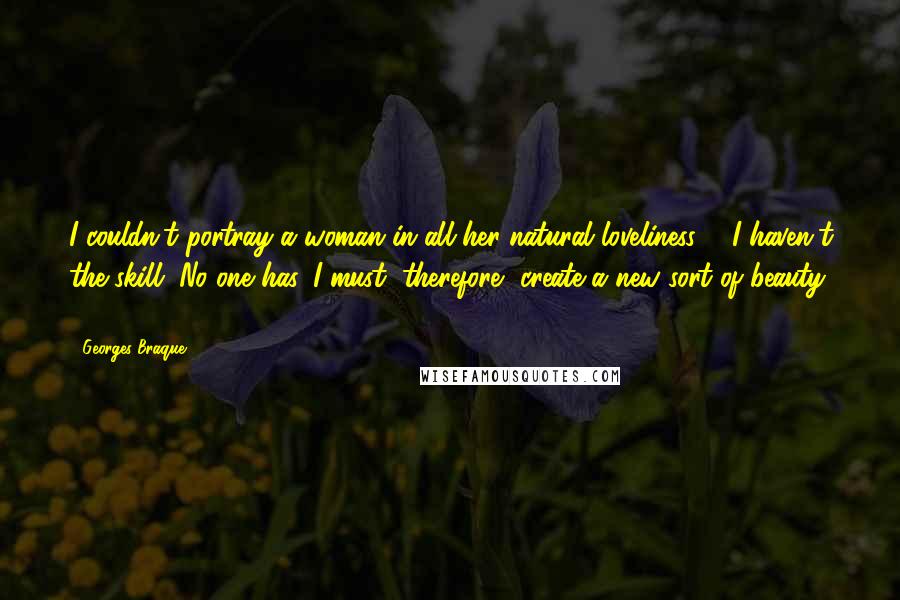 Georges Braque Quotes: I couldn't portray a woman in all her natural loveliness ... I haven't the skill. No one has. I must, therefore, create a new sort of beauty ...