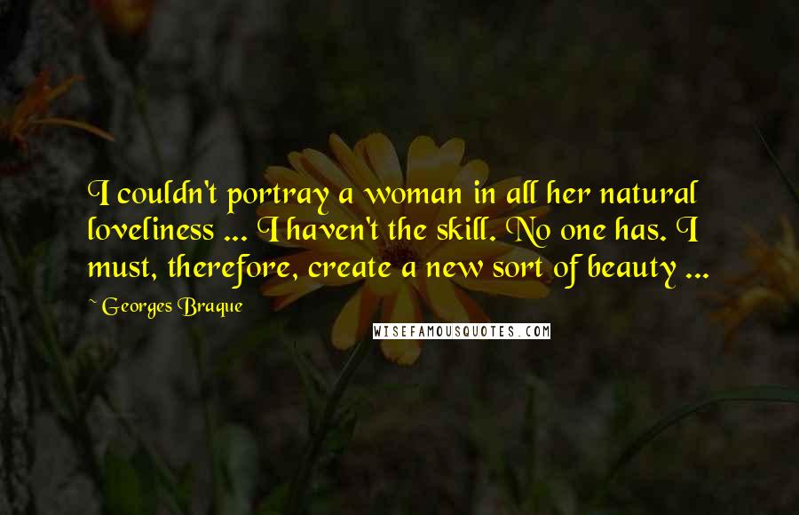 Georges Braque Quotes: I couldn't portray a woman in all her natural loveliness ... I haven't the skill. No one has. I must, therefore, create a new sort of beauty ...