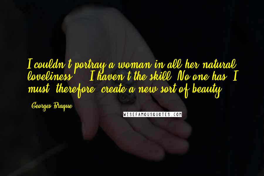 Georges Braque Quotes: I couldn't portray a woman in all her natural loveliness ... I haven't the skill. No one has. I must, therefore, create a new sort of beauty ...