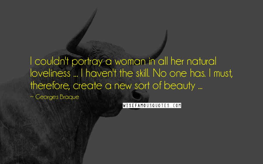 Georges Braque Quotes: I couldn't portray a woman in all her natural loveliness ... I haven't the skill. No one has. I must, therefore, create a new sort of beauty ...