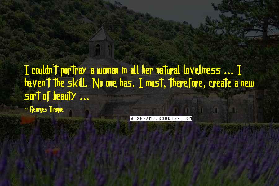 Georges Braque Quotes: I couldn't portray a woman in all her natural loveliness ... I haven't the skill. No one has. I must, therefore, create a new sort of beauty ...