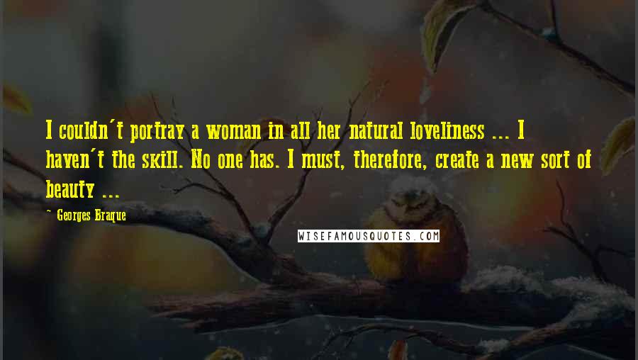 Georges Braque Quotes: I couldn't portray a woman in all her natural loveliness ... I haven't the skill. No one has. I must, therefore, create a new sort of beauty ...