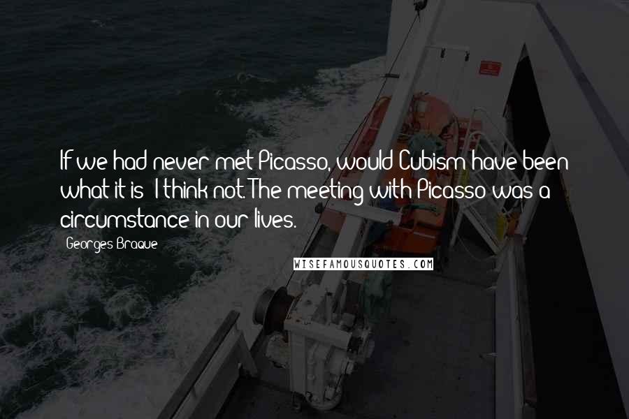 Georges Braque Quotes: If we had never met Picasso, would Cubism have been what it is? I think not. The meeting with Picasso was a circumstance in our lives.