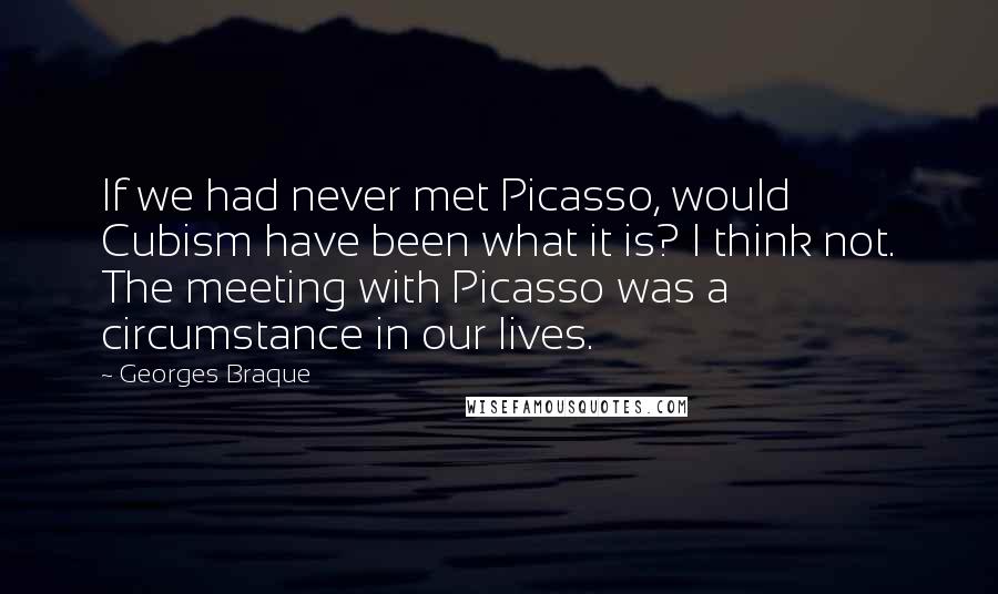 Georges Braque Quotes: If we had never met Picasso, would Cubism have been what it is? I think not. The meeting with Picasso was a circumstance in our lives.