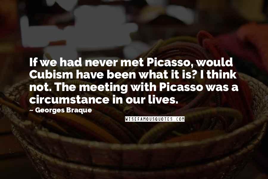 Georges Braque Quotes: If we had never met Picasso, would Cubism have been what it is? I think not. The meeting with Picasso was a circumstance in our lives.