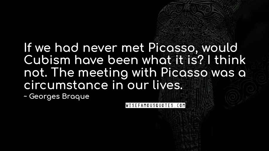 Georges Braque Quotes: If we had never met Picasso, would Cubism have been what it is? I think not. The meeting with Picasso was a circumstance in our lives.