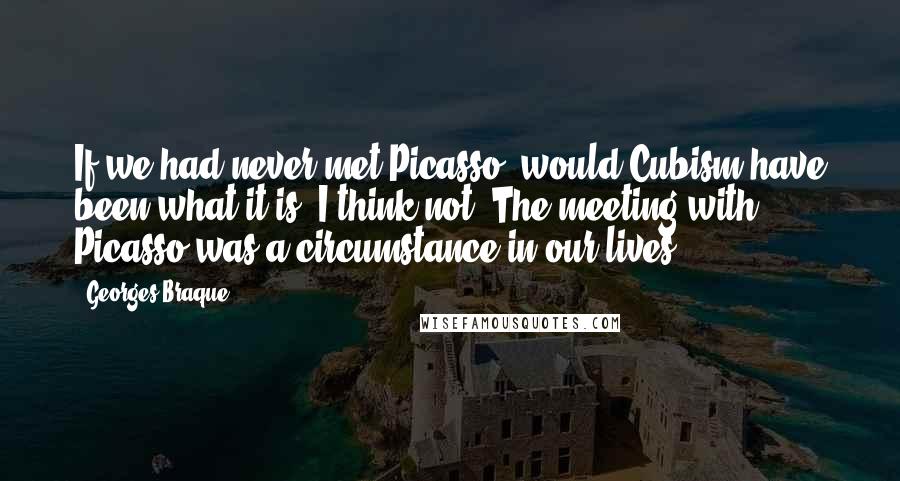Georges Braque Quotes: If we had never met Picasso, would Cubism have been what it is? I think not. The meeting with Picasso was a circumstance in our lives.