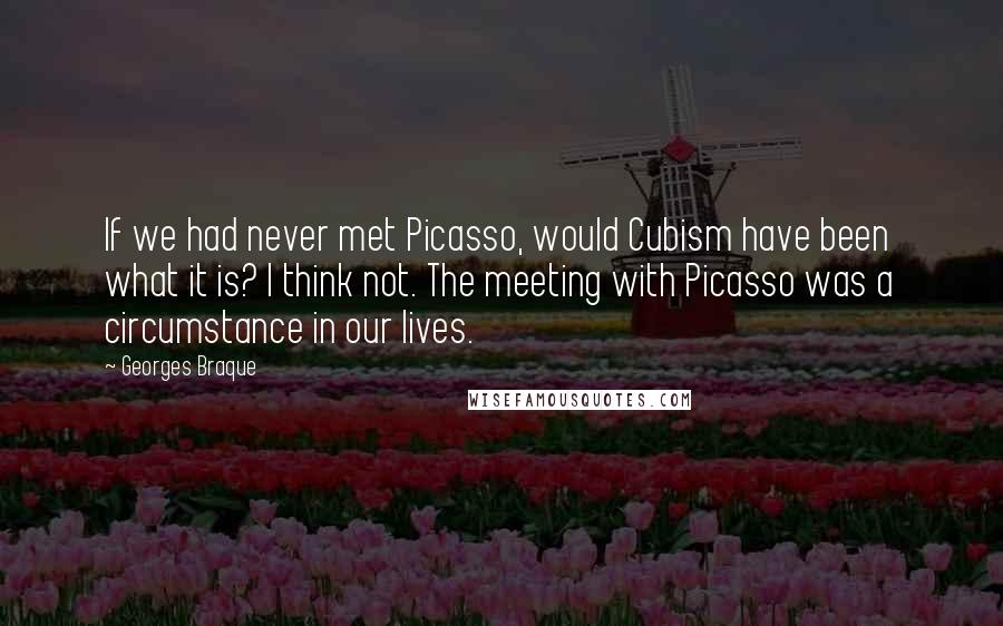 Georges Braque Quotes: If we had never met Picasso, would Cubism have been what it is? I think not. The meeting with Picasso was a circumstance in our lives.