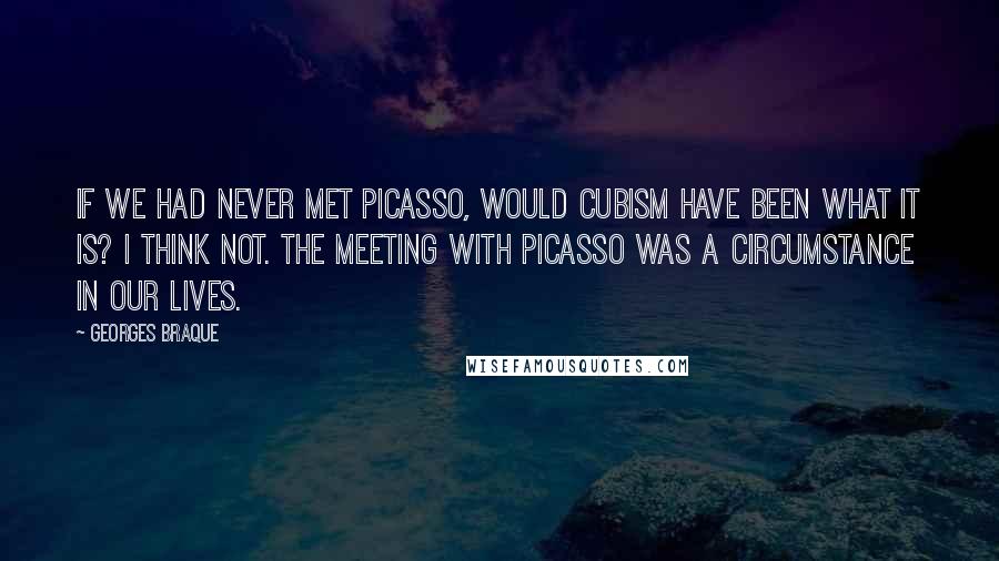 Georges Braque Quotes: If we had never met Picasso, would Cubism have been what it is? I think not. The meeting with Picasso was a circumstance in our lives.