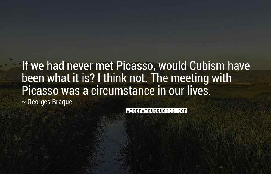 Georges Braque Quotes: If we had never met Picasso, would Cubism have been what it is? I think not. The meeting with Picasso was a circumstance in our lives.