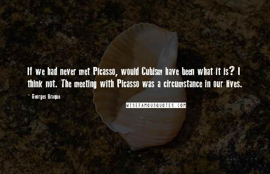 Georges Braque Quotes: If we had never met Picasso, would Cubism have been what it is? I think not. The meeting with Picasso was a circumstance in our lives.