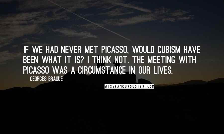 Georges Braque Quotes: If we had never met Picasso, would Cubism have been what it is? I think not. The meeting with Picasso was a circumstance in our lives.