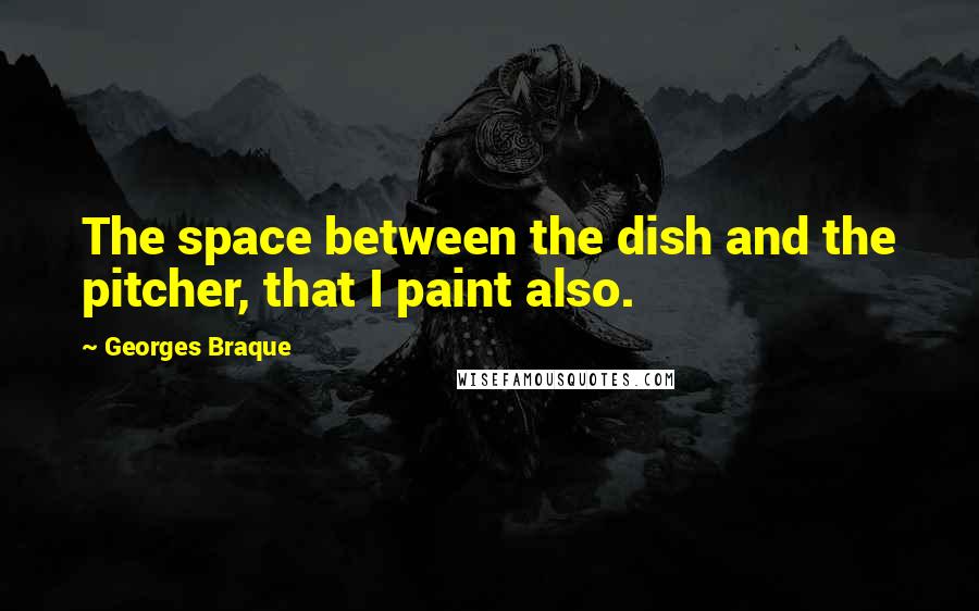 Georges Braque Quotes: The space between the dish and the pitcher, that I paint also.