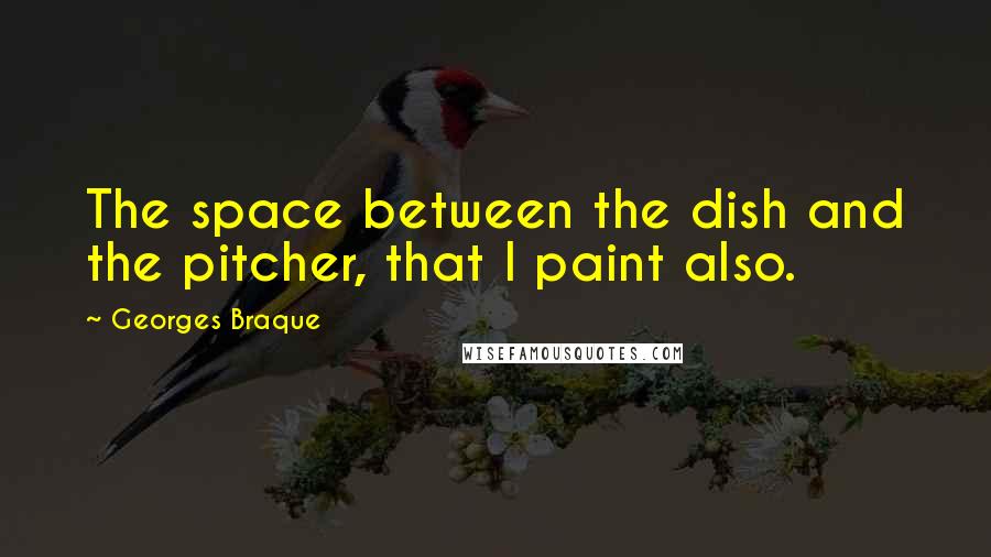 Georges Braque Quotes: The space between the dish and the pitcher, that I paint also.