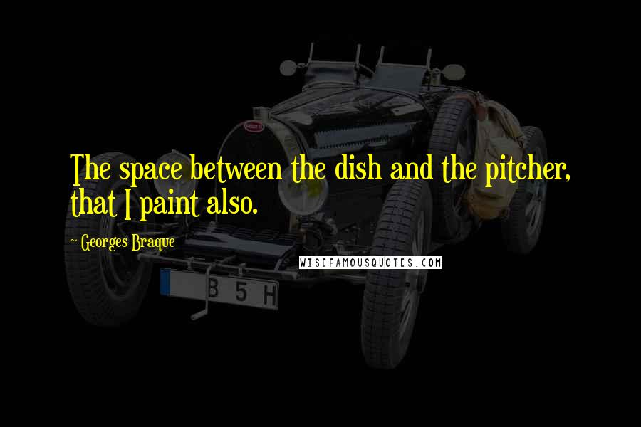 Georges Braque Quotes: The space between the dish and the pitcher, that I paint also.