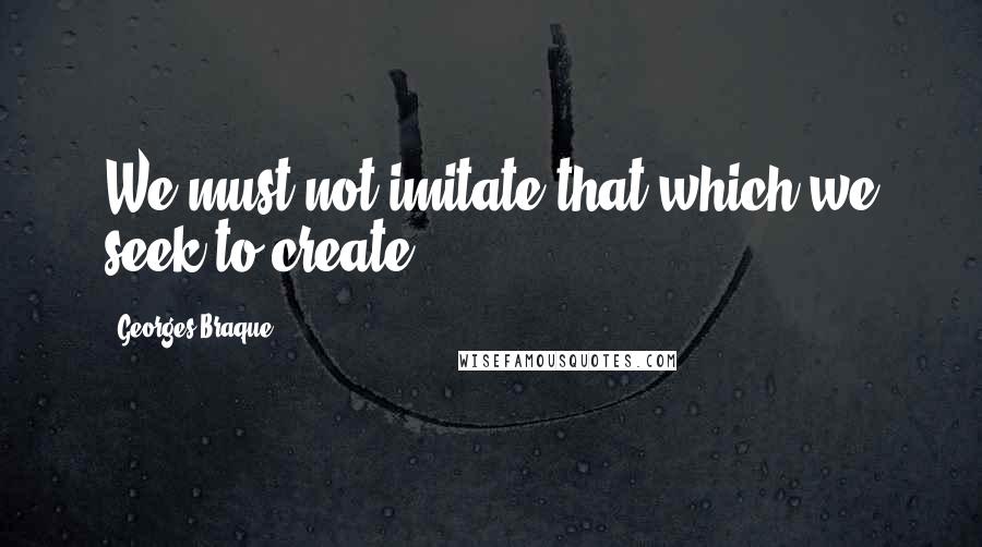 Georges Braque Quotes: We must not imitate that which we seek to create.