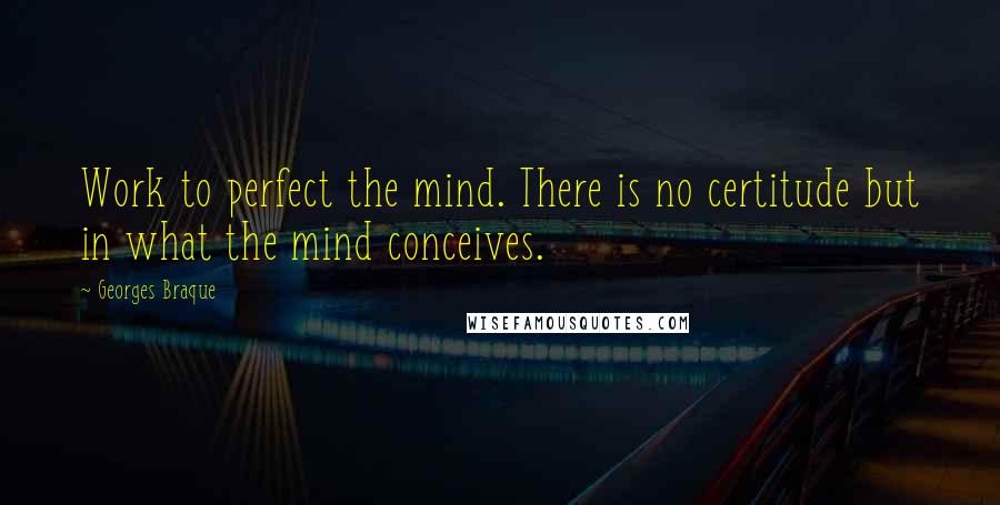 Georges Braque Quotes: Work to perfect the mind. There is no certitude but in what the mind conceives.