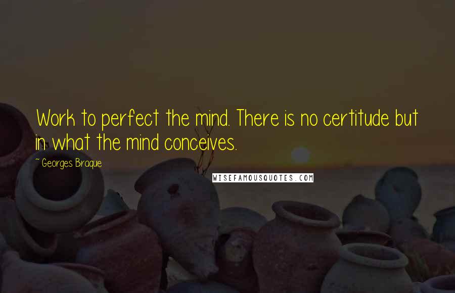 Georges Braque Quotes: Work to perfect the mind. There is no certitude but in what the mind conceives.