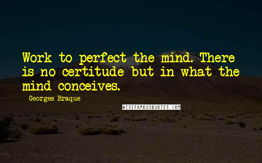 Georges Braque Quotes: Work to perfect the mind. There is no certitude but in what the mind conceives.