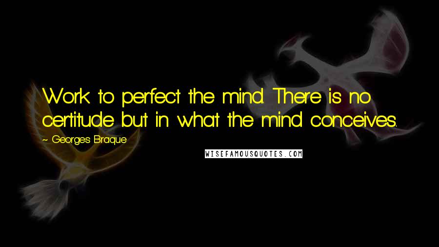 Georges Braque Quotes: Work to perfect the mind. There is no certitude but in what the mind conceives.