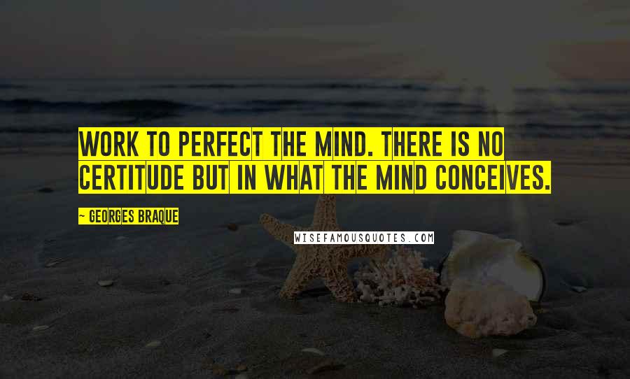 Georges Braque Quotes: Work to perfect the mind. There is no certitude but in what the mind conceives.